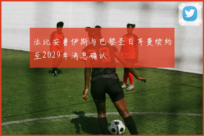 法比安鲁伊斯与巴黎圣日耳曼续约至2029年消息确认