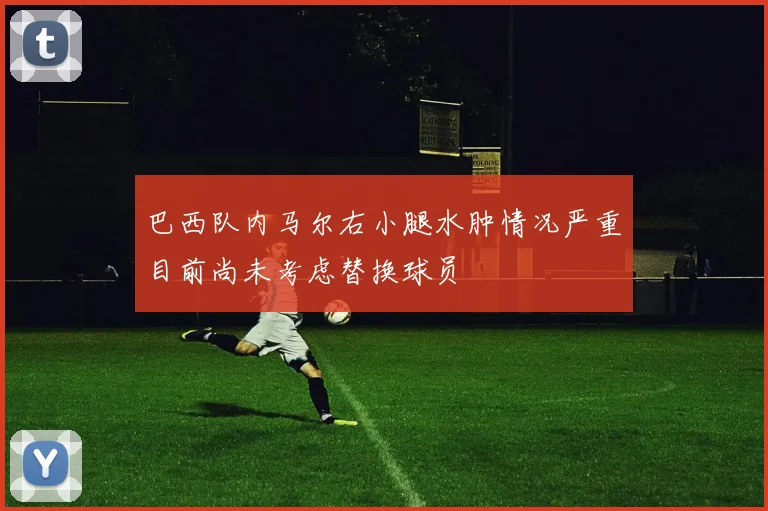 巴西队内马尔右小腿水肿情况严重目前尚未考虑替换球员