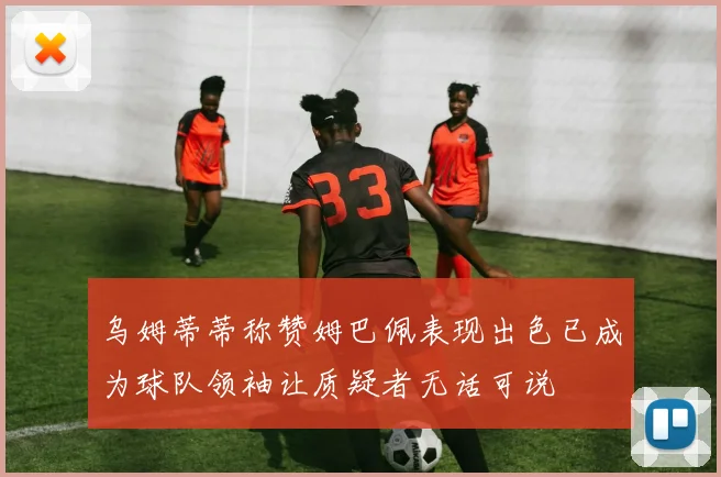 乌姆蒂蒂称赞姆巴佩表现出色已成为球队领袖让质疑者无话可说