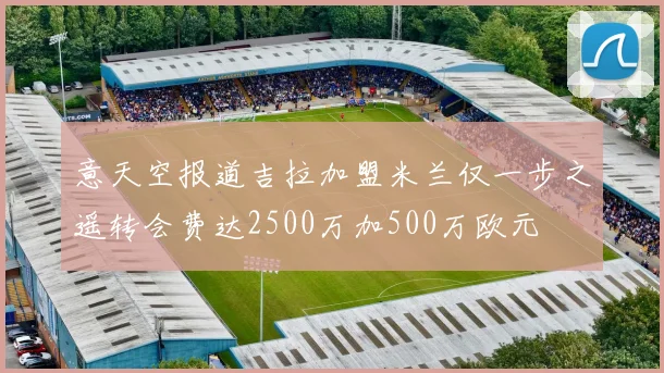 意天空报道吉拉加盟米兰仅一步之遥转会费达2500万加500万欧元