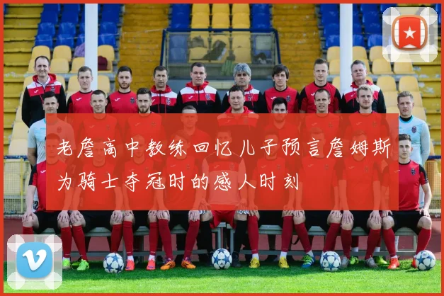 老詹高中教练回忆儿子预言詹姆斯为骑士夺冠时的感人时刻