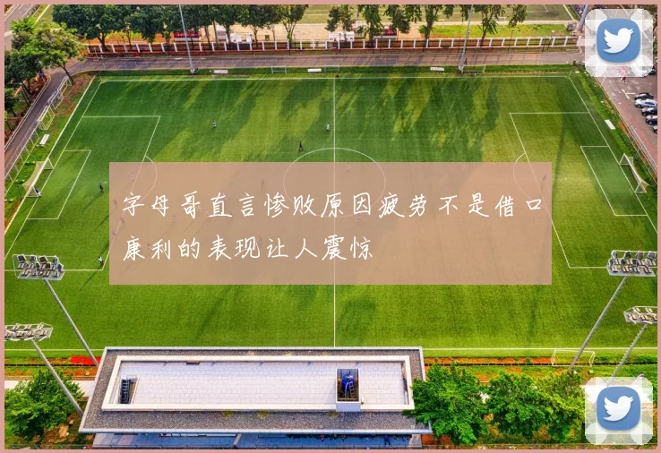 字母哥直言惨败原因疲劳不是借口康利的表现让人震惊