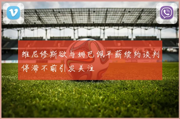 维尼修斯欲与姆巴佩平薪续约谈判停滞不前引发关注