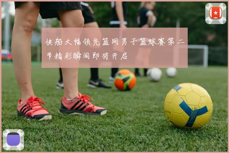 快船大幅领先篮网男子篮球赛第二节精彩瞬间即将开启