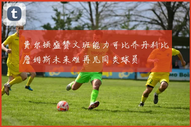 费尔顿盛赞文班能力可比乔丹科比詹姆斯未来难再见同类球员