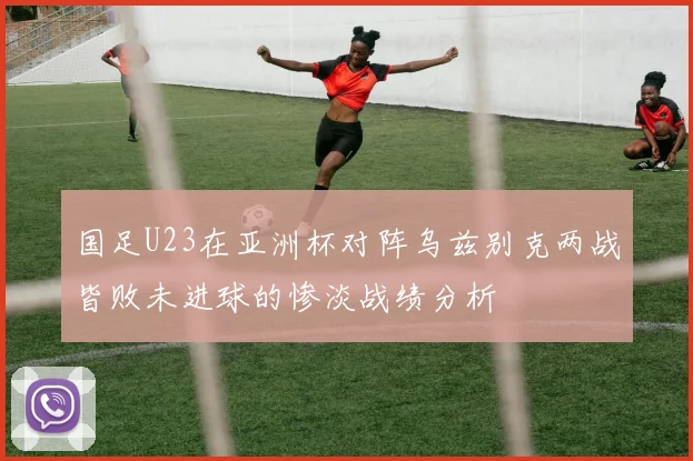 国足U23在亚洲杯对阵乌兹别克两战皆败未进球的惨淡战绩分析