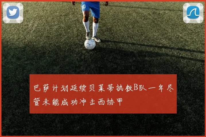 巴萨计划延续贝莱蒂执教B队一年尽管未能成功冲击西协甲