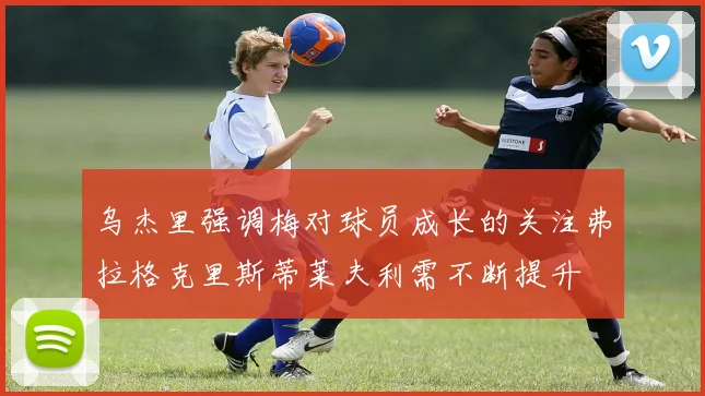 乌杰里强调梅对球员成长的关注弗拉格克里斯蒂莱夫利需不断提升