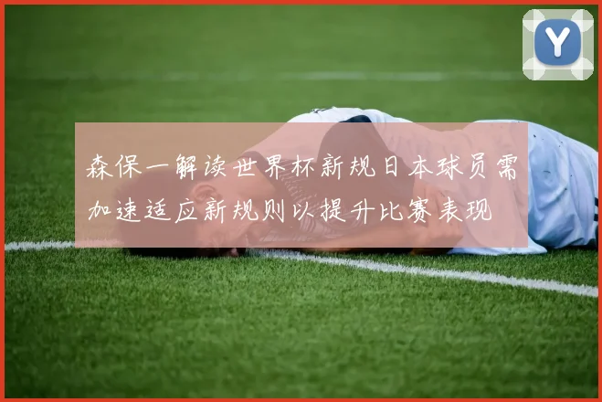 森保一解读世界杯新规日本球员需加速适应新规则以提升比赛表现