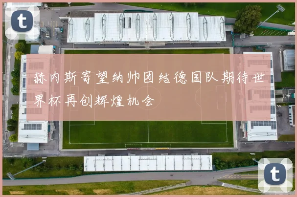 赫内斯寄望纳帅团结德国队期待世界杯再创辉煌机会