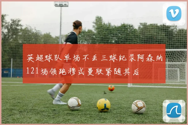 英超球队单场不丢三球纪录阿森纳121场领跑穆式曼联紧随其后