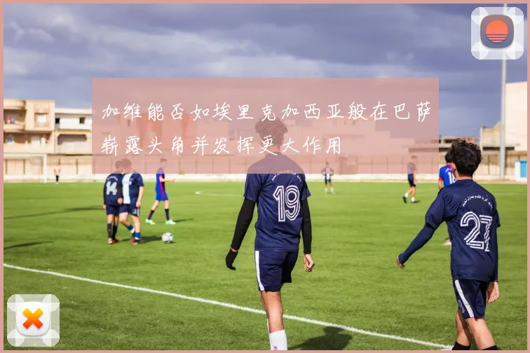 加维能否如埃里克加西亚般在巴萨崭露头角并发挥更大作用