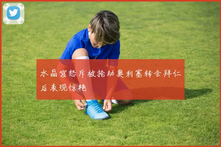 水晶宫怒斥被抢劫奥利塞转会拜仁后表现惊艳