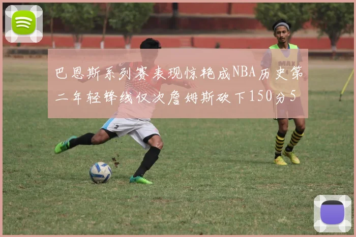 巴恩斯系列赛表现惊艳成NBA历史第二年轻锋线仅次詹姆斯砍下150分50助