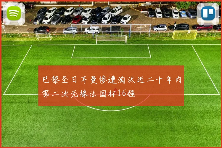 巴黎圣日耳曼惨遭淘汰近二十年内第二次无缘法国杯16强