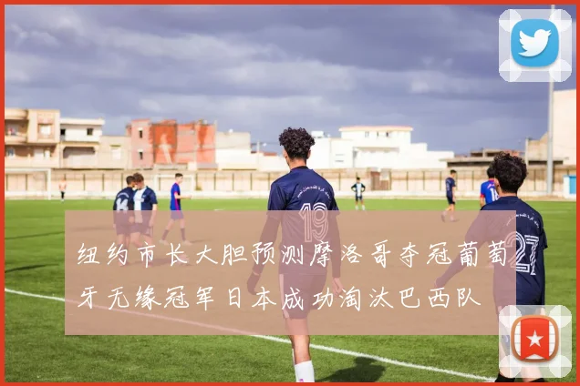 纽约市长大胆预测摩洛哥夺冠葡萄牙无缘冠军日本成功淘汰巴西队