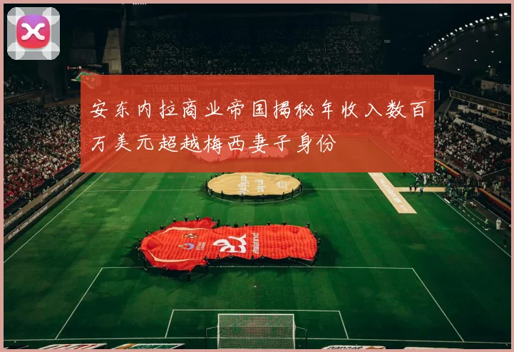 安东内拉商业帝国揭秘年收入数百万美元超越梅西妻子身份