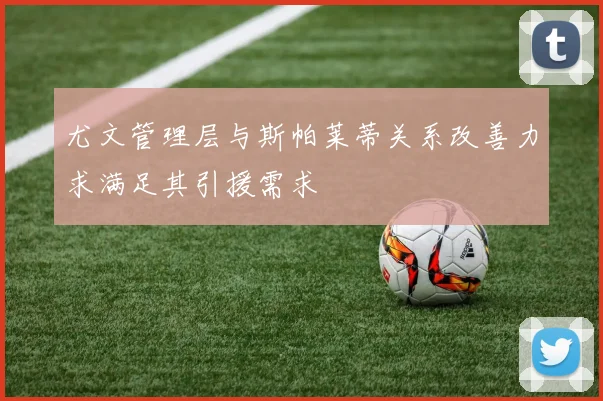尤文管理层与斯帕莱蒂关系改善力求满足其引援需求